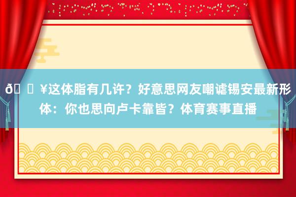😥这体脂有几许？好意思网友嘲谑锡安最新形体：你也思向卢卡靠皆？体育赛事直播