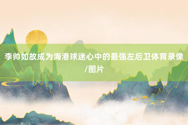 李帅如故成为海港球迷心中的最强左后卫体育录像/图片