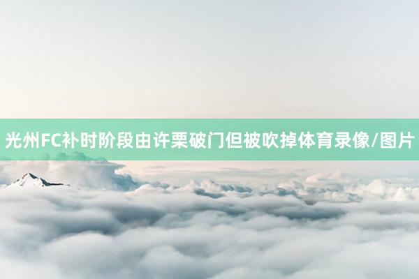 光州FC补时阶段由许栗破门但被吹掉体育录像/图片