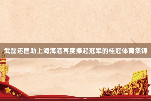 武磊还匡助上海海港再度捧起冠军的桂冠体育集锦