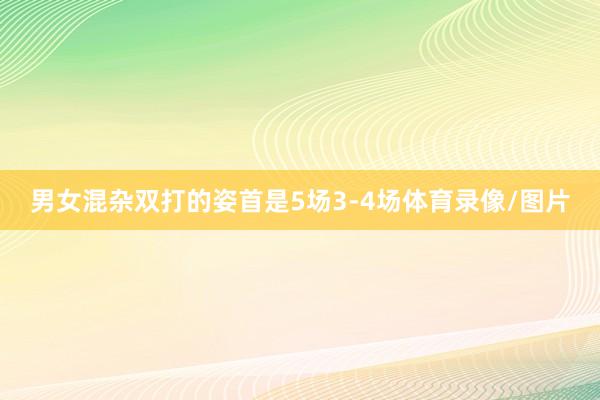 男女混杂双打的姿首是5场3-4场体育录像/图片