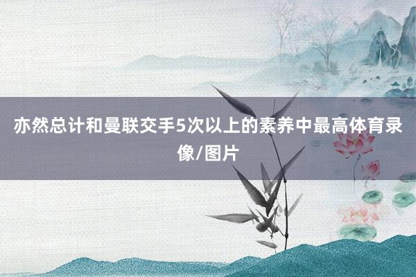 亦然总计和曼联交手5次以上的素养中最高体育录像/图片