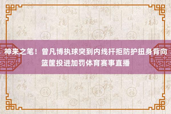 神来之笔！曾凡博执球突到内线扞拒防护扭身背向篮筐投进加罚体育赛事直播