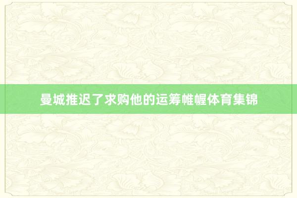 曼城推迟了求购他的运筹帷幄体育集锦