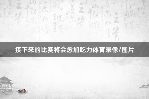 接下来的比赛将会愈加吃力体育录像/图片