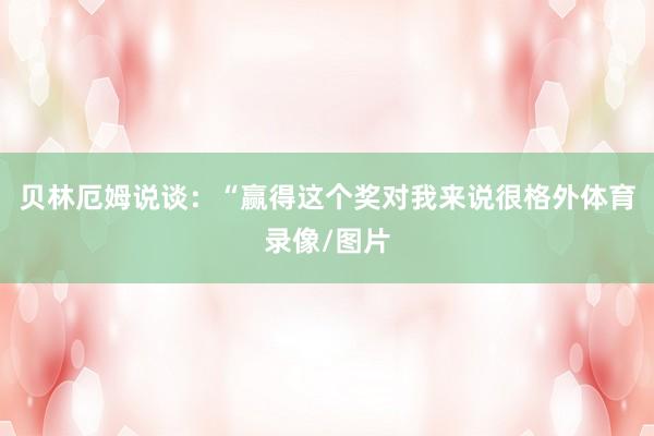 贝林厄姆说谈：“赢得这个奖对我来说很格外体育录像/图片