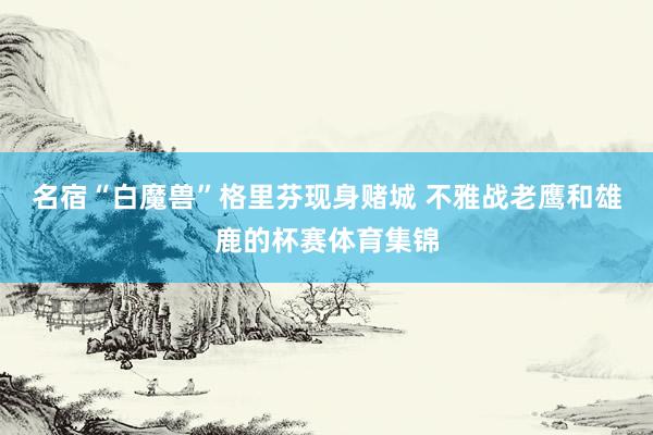 名宿“白魔兽”格里芬现身赌城 不雅战老鹰和雄鹿的杯赛体育集锦
