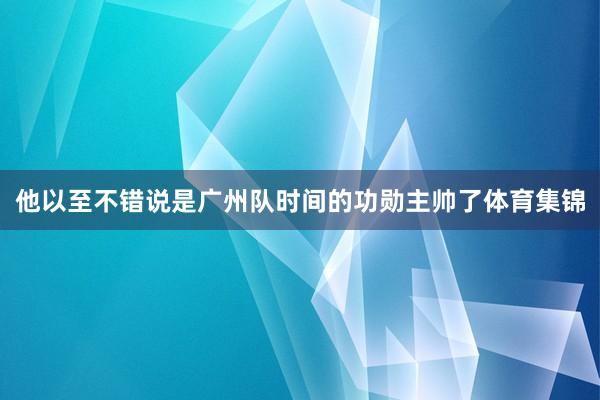 他以至不错说是广州队时间的功勋主帅了体育集锦