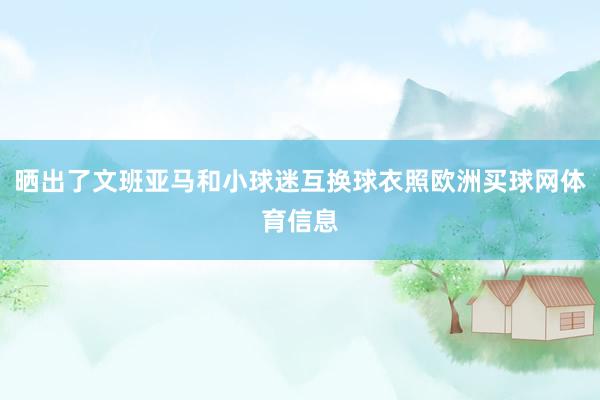 晒出了文班亚马和小球迷互换球衣照欧洲买球网体育信息