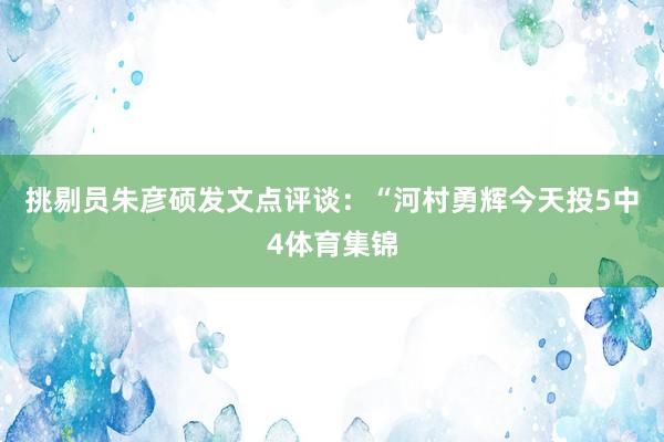 挑剔员朱彦硕发文点评谈：“河村勇辉今天投5中4体育集锦