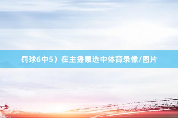 罚球6中5）在主播票选中体育录像/图片