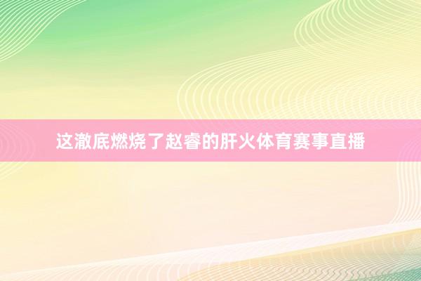 这澈底燃烧了赵睿的肝火体育赛事直播