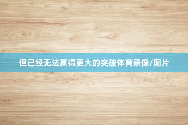 但已经无法赢得更大的突破体育录像/图片