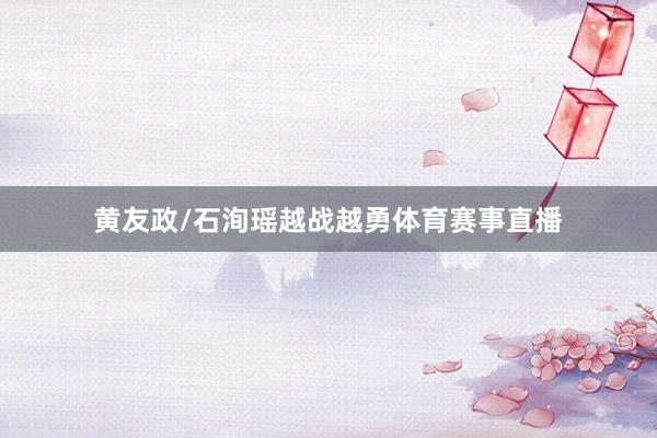 黄友政/石洵瑶越战越勇体育赛事直播