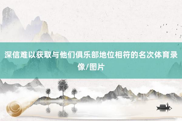 深信难以获取与他们俱乐部地位相符的名次体育录像/图片
