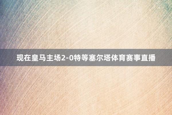 现在皇马主场2-0特等塞尔塔体育赛事直播