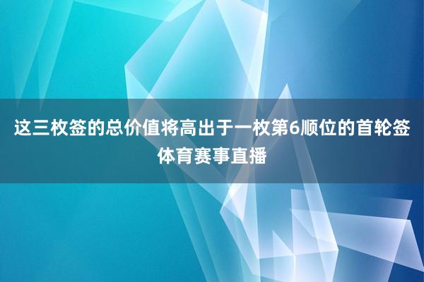 这三枚签的总价值将高出于一枚第6顺位的首轮签体育赛事直播