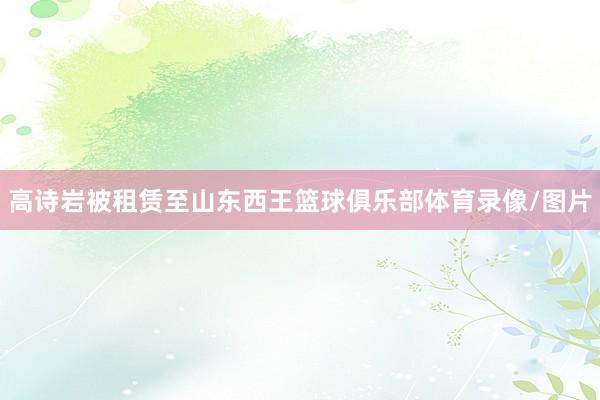 高诗岩被租赁至山东西王篮球俱乐部体育录像/图片