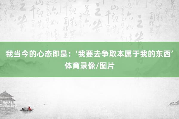 我当今的心态即是：‘我要去争取本属于我的东西’体育录像/图片