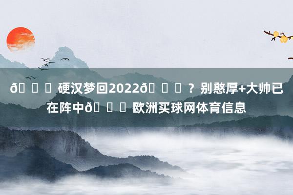 👀硬汉梦回2022🏆？别憨厚+大帅已在阵中😁欧洲买球网体育信息