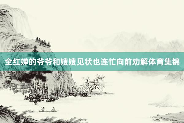 全红婵的爷爷和嫂嫂见状也连忙向前劝解体育集锦