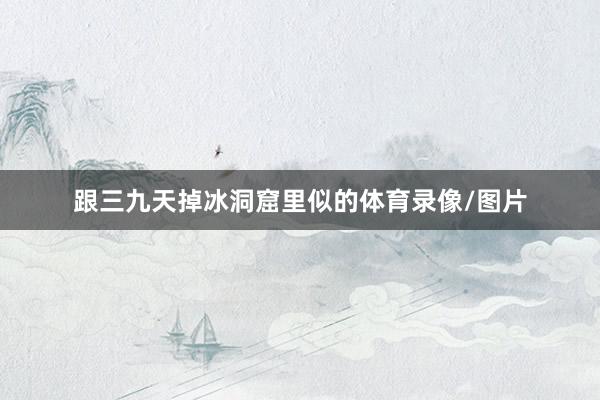 跟三九天掉冰洞窟里似的体育录像/图片