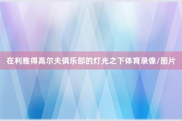 在利雅得高尔夫俱乐部的灯光之下体育录像/图片