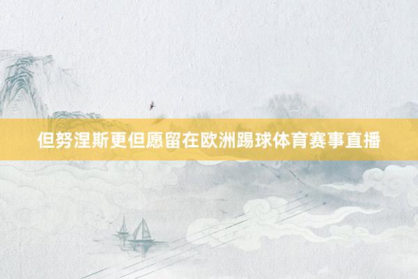 但努涅斯更但愿留在欧洲踢球体育赛事直播