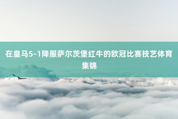 在皇马5-1降服萨尔茨堡红牛的欧冠比赛技艺体育集锦