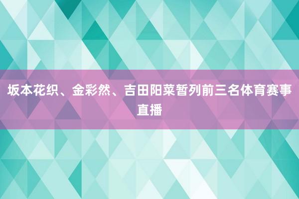 坂本花织、金彩然、吉田阳菜暂列前三名体育赛事直播