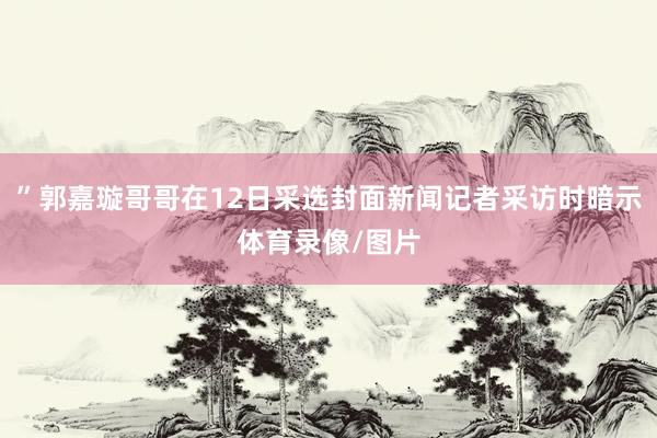 ”郭嘉璇哥哥在12日采选封面新闻记者采访时暗示体育录像/图片