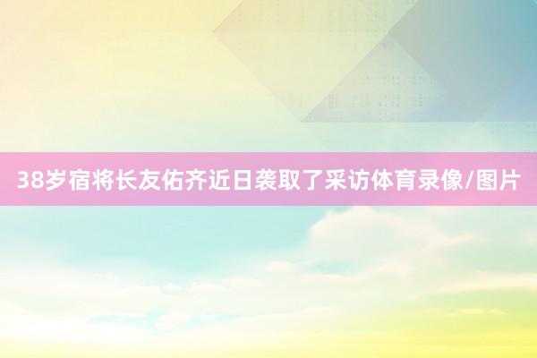 38岁宿将长友佑齐近日袭取了采访体育录像/图片