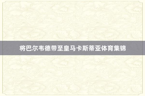 将巴尔韦德带至皇马卡斯蒂亚体育集锦