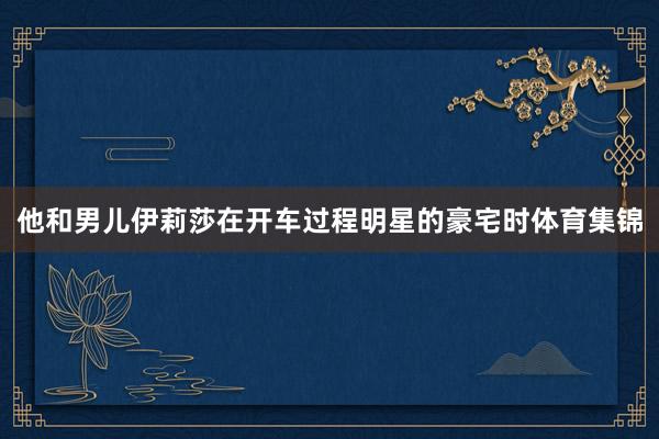 他和男儿伊莉莎在开车过程明星的豪宅时体育集锦