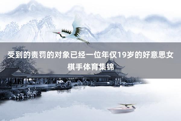 受到的责罚的对象已经一位年仅19岁的好意思女棋手体育集锦